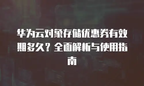 华为云对象存储优惠券有效期多久？全面解析与使用指南