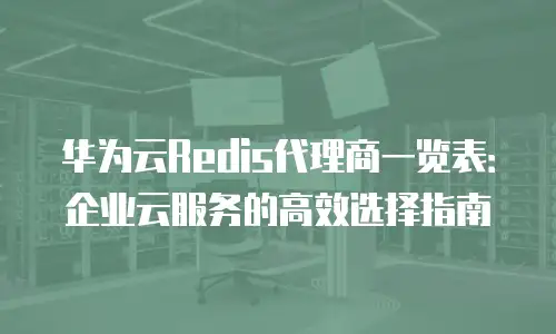 华为云Redis代理商一览表：企业云服务的高效选择指南