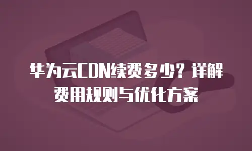 华为云CDN续费多少？详解费用规则与优化方案