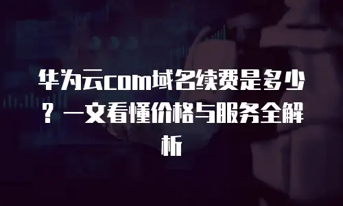 华为云com域名续费是多少？一文看懂价格与服务全解析
