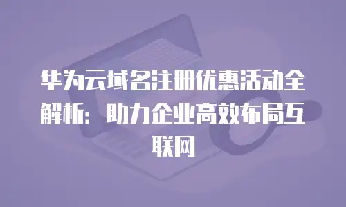 华为云域名注册优惠活动全解析：助力企业高效布局互联网