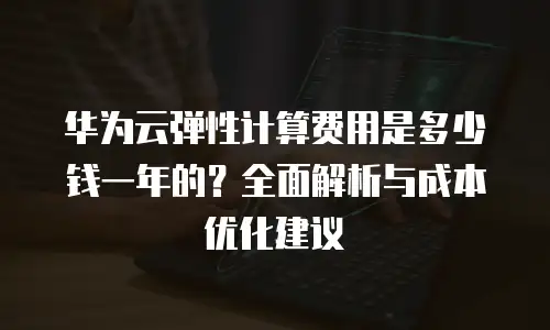 华为云弹性计算费用是多少钱一年的？全面解析与成本优化建议