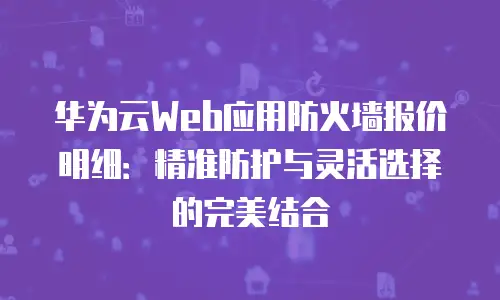 华为云Web应用防火墙报价明细：精准防护与灵活选择的完美结合