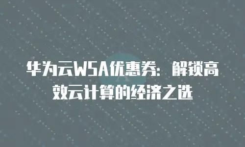 华为云WSA优惠券：解锁高效云计算的经济之选