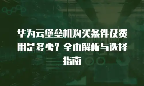 华为云堡垒机购买条件及费用是多少？全面解析与选择指南