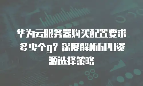 华为云服务器购买配置要求多少个g？深度解析GPU资源选择策略