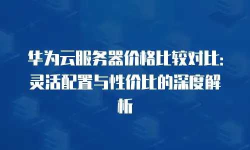 华为云服务器价格比较对比：灵活配置与性价比的深度解析