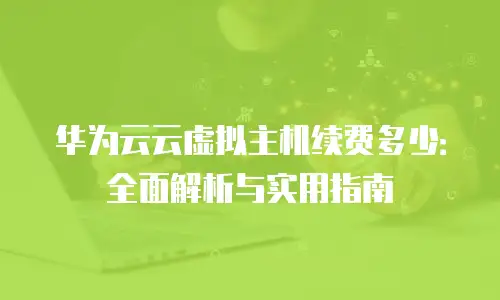 华为云云虚拟主机续费多少：全面解析与实用指南
