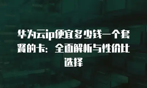 华为云ip便宜多少钱一个套餐的卡：全面解析与性价比选择