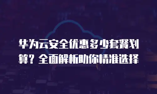 华为云安全优惠多少套餐划算？全面解析助你精准选择