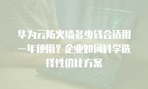 华为云防火墙多少钱合适用一年使用？企业如何科学选择性价比方案