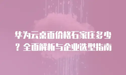 华为云桌面价格石家庄多少？全面解析与企业选型指南