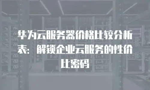 华为云服务器价格比较分析表：解锁企业云服务的性价比密码