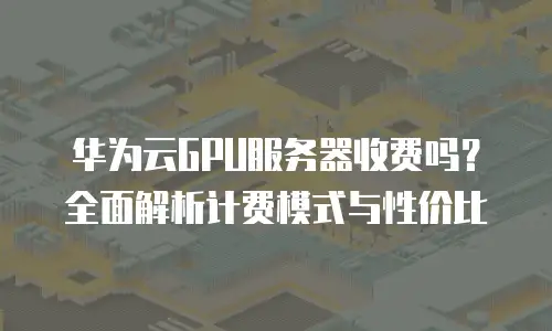 华为云GPU服务器收费吗？全面解析计费模式与性价比