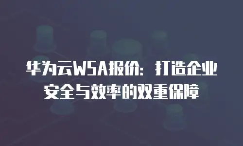 华为云WSA报价：打造企业安全与效率的双重保障