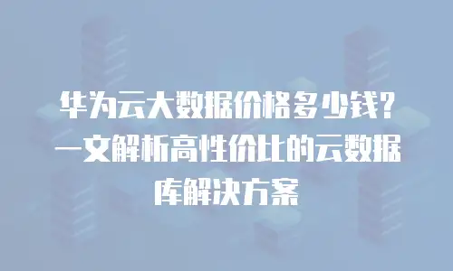 华为云大数据价格多少钱？一文解析高性价比的云数据库解决方案
