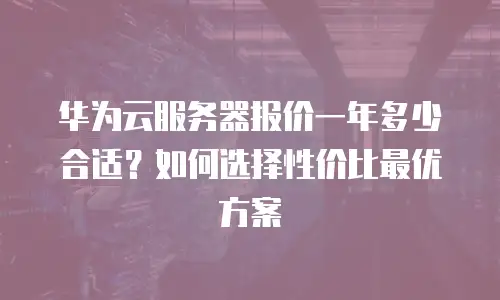 华为云服务器报价一年多少合适？如何选择性价比最优方案