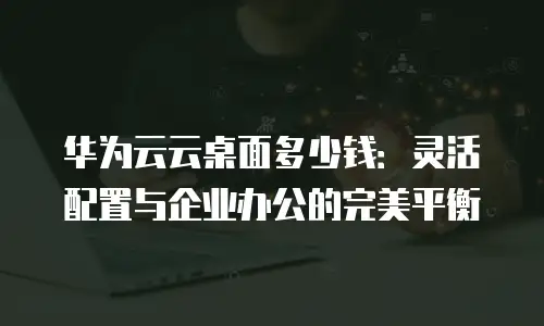 华为云云桌面多少钱：灵活配置与企业办公的完美平衡
