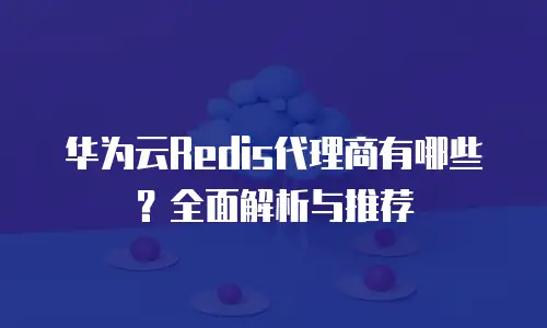 华为云Redis代理商有哪些？全面解析与推荐