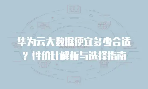 华为云大数据便宜多少合适？性价比解析与选择指南