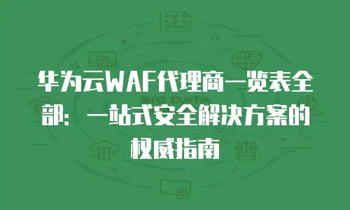 华为云WAF代理商一览表全部：一站式安全解决方案的权威指南