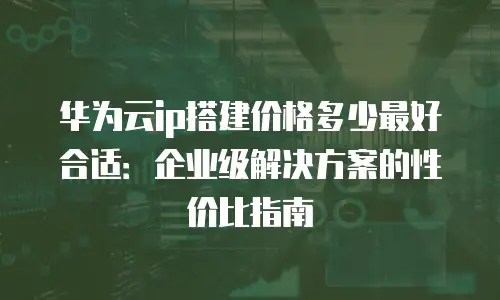 华为云ip搭建价格多少最好合适：企业级解决方案的性价比指南
