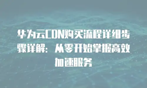 华为云CDN购买流程详细步骤详解：从零开始掌握高效加速服务