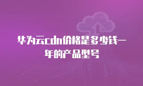 华为云cdn价格是多少钱一年的产品型号
