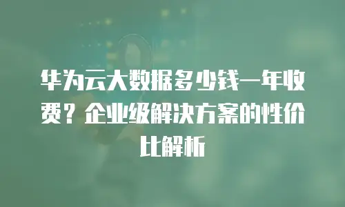 华为云大数据多少钱一年收费？企业级解决方案的性价比解析