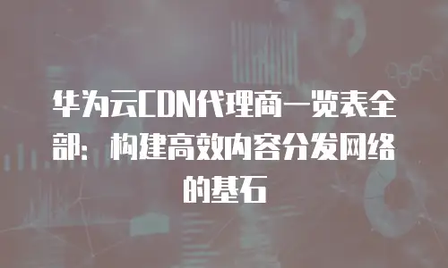 华为云CDN代理商一览表全部：构建高效内容分发网络的基石