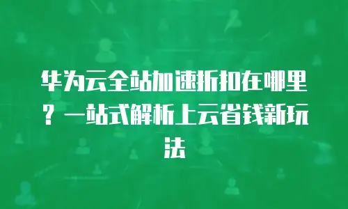 华为云全站加速折扣在哪里？一站式解析上云省钱新玩法
