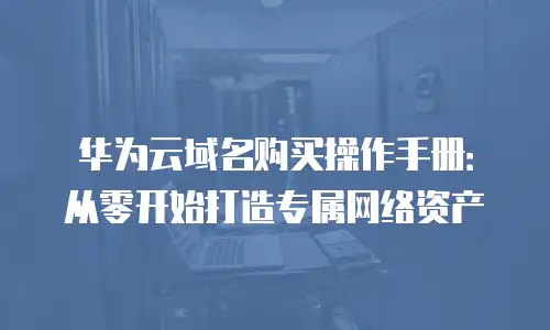 华为云域名购买操作手册：从零开始打造专属网络资产