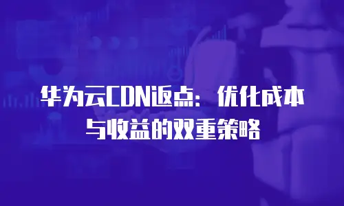 华为云CDN返点：优化成本与收益的双重策略