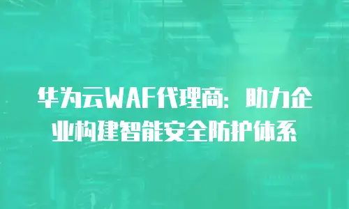 华为云WAF代理商：助力企业构建智能安全防护体系