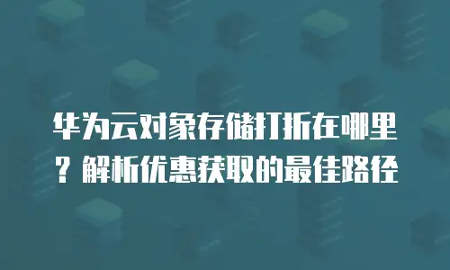 华为云对象存储打折在哪里？解析优惠获取的最佳路径