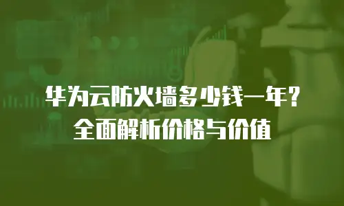华为云防火墙多少钱一年？全面解析价格与价值