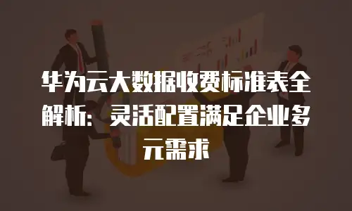 华为云大数据收费标准表全解析：灵活配置满足企业多元需求