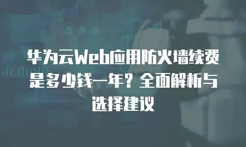 华为云Web应用防火墙续费是多少钱一年？全面解析与选择建议