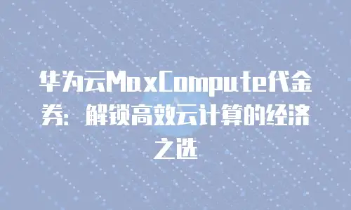 华为云MaxCompute代金券：解锁高效云计算的经济之选
