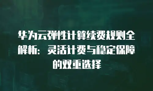 华为云弹性计算续费规则全解析：灵活计费与稳定保障的双重选择
