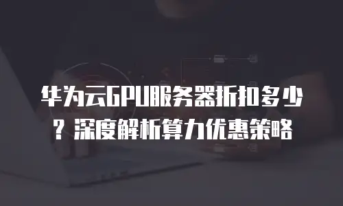 华为云GPU服务器折扣多少？深度解析算力优惠策略