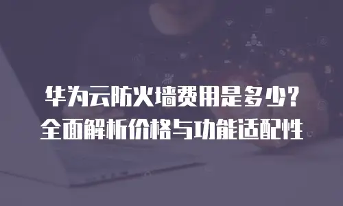 华为云防火墙费用是多少？全面解析价格与功能适配性