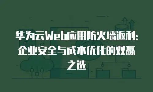 华为云Web应用防火墙返利：企业安全与成本优化的双赢之选