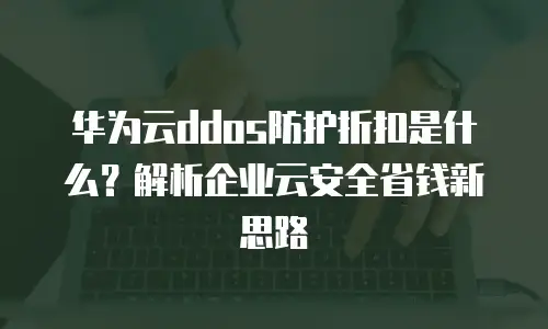 华为云ddos防护折扣是什么？解析企业云安全省钱新思路
