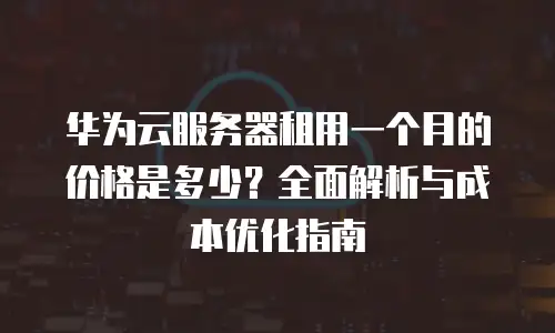 华为云服务器租用一个月的价格是多少？全面解析与成本优化指南