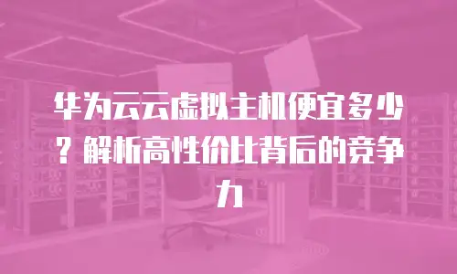 华为云云虚拟主机便宜多少？解析高性价比背后的竞争力