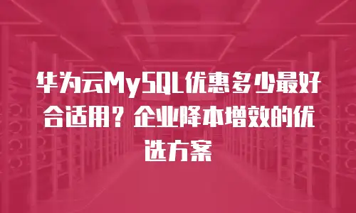 华为云MySQL优惠多少最好合适用？企业降本增效的优选方案