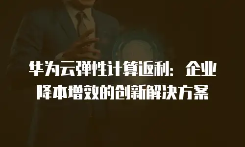 华为云弹性计算返利：企业降本增效的创新解决方案