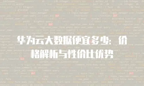 华为云大数据便宜多少：价格解析与性价比优势