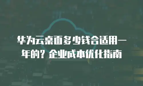 华为云桌面多少钱合适用一年的？企业成本优化指南